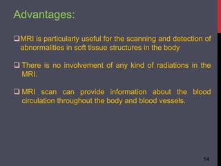 Advantages:
MRI is particularly useful for the scanning and detection of
abnormalities in soft tissue structures in the body
 There is no involvement of any kind of radiations in the
MRI.
 MRI scan can provide information about the blood
circulation throughout the body and blood vessels.
14
 