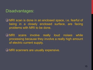 Disadvantages:
 MRI scan is done in an enclosed space, i.e. fearful of
being in a closely enclosed surface, are facing
problems with MRI to be done.
 MRI scans involve really loud noises while
processing because they involve a really high amount
of electric current supply.
 MRI scanners are usually expensive.
15
 