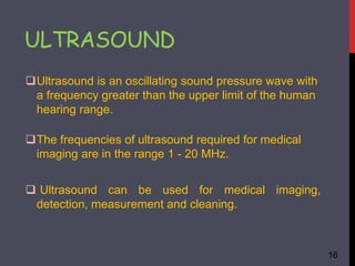 ULTRASOUND
The frequencies of ultrasound required for medical
imaging are in the range 1 - 20 MHz.
Ultrasound is an oscillating sound pressure wave with
a frequency greater than the upper limit of the human
hearing range.
 Ultrasound can be used for medical imaging,
detection, measurement and cleaning.
16
 