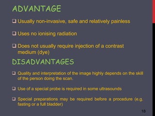 ADVANTAGE
 Usually non-invasive, safe and relatively painless
 Uses no ionising radiation
 Does not usually require injection of a contrast
medium (dye)
DISADVANTAGES
 Quality and interpretation of the image highly depends on the skill
of the person doing the scan.
 Use of a special probe is required in some ultrasounds
 Special preparations may be required before a procedure (e.g.
fasting or a full bladder)
18
 