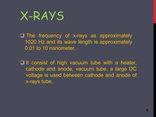 X-RAYS
 The frequency of x-rays as approximately
1020 Hz and its wave length is approximately
0.01 to 10 nanometer.
 It consist of high vacuum tube with a heater,
cathode and anode, vacuum tube, a large DC
voltage is used between cathode and anode of
x-rays tube.
6
 