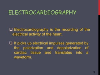 ELECTROCARDIOGRAPHY
 Electrocardiography is the recording of the
electrical activity of the heart.
 It picks up electrical impulses generated by
the polarization and depolarization of
cardiac tissue and translates into a
waveform.
9
 