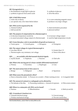 DEPARTMENT OF BIOMEDICAL ENGINEERING Technical Skill Development
MATHANKUMAR.S, ASSO PROF & HOD/BME & EIE Page 2
Q9. Glycogenolysis is _____.
a. the breakdown of glycogen to glucose b. synthesis of glucose
c. synthesis of glucose from amino acids d. All of the above
Q10. A Hall Effect sensor
a. exists only in theory b. is a non-contacting magnetic sensor
c. can operate only a few times before failure d. produces very large voltages
Q11. DNA can be sequenced by the
a. chemical method b. chain termination procedure
c. both (a) and (b) d. physical method
Q12. The purpose of compensation for a thermocouple is
a. to decrease temperature sensitivity b. to increase voltage output
c. to cancel unwanted voltage output of a thermocouple d. used for high-temperature circuits
Q13. Genes that play a role in uncontrolled cell growth are known as:
a. Tumor genes b. Growth genes c. Oncogenes d. Protogenes
Q14. The output voltage of a typical thermocouple is
a. Less than 100 mV b. Greater than 1 V
c. Thermocouples vary resistance, not voltage. d. None of the above
Q15. _____ are excitable cells that transmit electrical signals.
a. myelin sheath b. Nephrons c. Neurons d. Glial cells
Q16. What is the moving part of a linear variable differential transformer?
a. Primary b. Secondary c. Diaphragm d. Core
Q17. The most serious form of skin cancer is:
a. Benign b. Malignant c. Basal d. Squamous
Q18. What causes the piezoelectric effect?
a. Heat or dissimilar metals b. Pressure on a crystal c. Water running on iron d. A magnetic field
Q19. The amount of contrast in a radiograph can be affected by:
a. The latitude of the film. b. Processing conditions. c. Amount of exposure. d. Film-screen contact.
Q20. Where in a eukaryotic cell, DNA can be found?
a. Nucleus b. Mitochondrion c. Vacuole d. Both (a) and (b)
Q21. A transducer's function is to:
a. Transmit electrical energy b. Convert energy
c. Produce mechanical energy d. Prevent current flow
 