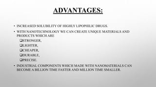 ADVANTAGES:
• INCREASED SOLUBILITY OF HIGHLY LIPOPHILIC DRUGS.
• WITH NANOTECHNOLOGY WE CAN CREATE UNIQUE MATERIALS AND
PRODUCTS WHICH ARE
STRONGER,
LIGHTER,
CHEAPER,
DURABLE,
PRECISE.
• INDUSTRIAL COMPONENTS WHICH MADE WITH NANOMATERIALS CAN
BECOME A BILLION TIME FASTER AND MILLION TIME SMALLER.
 