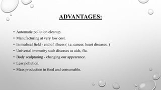 ADVANTAGES:
• Automatic pollution cleanup.
• Manufacturing at very low cost.
• In medical field - end of illness ( i.e, cancer, heart diseases. )
• Universal immunity such diseases as aids, flu.
• Body sculpturing - changing our appearance.
• Less pollution.
• Mass production in food and consumable.
 