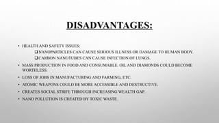 DISADVANTAGES:
• HEALTH AND SAFETY ISSUES:
NANOPARTICLES CAN CAUSE SERIOUS ILLNESS OR DAMAGE TO HUMAN BODY.
CARBON NANOTUBES CAN CAUSE INFECTION OF LUNGS.
• MASS PRODUCTION IN FOOD AND CONSUMABLE. OIL AND DIAMONDS COULD BECOME
WORTHLESS.
• LOSS OF JOBS IN MANUFACTURING AND FARMING, ETC.
• ATOMIC WEAPONS COULD BE MORE ACCESSIBLE AND DESTRUCTIVE.
• CREATES SOCIAL STRIFE THROUGH INCREASING WEALTH GAP.
• NANO POLLUTION IS CREATED BY TOXIC WASTE.
 
