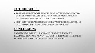 FUTURE SCOPE:
ᴥ TO DEVELOP NANOSCALE DEVICES THAT MAY LEAD TO DETECTION
OF THE EARLIEST STAGES OF CANCER WHILE SIMULTANEOUSLY
DELIVERING ANTICANCER AGENTS TO THE TUMOR.
ᴥ FURTHER STUDIES ARE FOCUSED ON EXPANDING THE SELECTION OF
DRUGS TO DELIVER NOVEL NANOPARTICLES VECTORS.
CONCLUSION:
NANOTECHNOLOGY WILL RADICALLY CHANGE THE WAY WE
DIAGNOSE, TREAT AND PREVENT CANCER TO HELP MEET THE GOAL OF
ELIMINATING SUFFERING AND DEATH FROM CANCER.
 