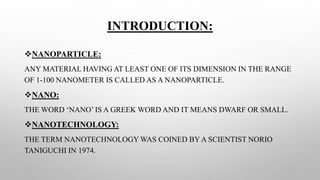 INTRODUCTION:
NANOPARTICLE:
ANY MATERIAL HAVING AT LEAST ONE OF ITS DIMENSION IN THE RANGE
OF 1-100 NANOMETER IS CALLED AS A NANOPARTICLE.
NANO:
THE WORD ‘NANO’ IS A GREEK WORD AND IT MEANS DWARF OR SMALL.
NANOTECHNOLOGY:
THE TERM NANOTECHNOLOGY WAS COINED BY A SCIENTIST NORIO
TANIGUCHI IN 1974.
 