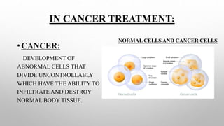 IN CANCER TREATMENT:
•CANCER:
DEVELOPMENT OF
ABNORMAL CELLS THAT
DIVIDE UNCONTROLLABLY
WHICH HAVE THE ABILITY TO
INFILTRATE AND DESTROY
NORMAL BODY TISSUE.
NORMAL CELLS AND CANCER CELLS
 