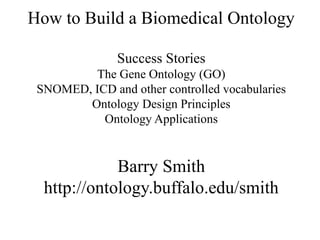 How to Build a Biomedical Ontology

               Success Stories
         The Gene Ontology (GO)
 SNOMED, ICD and other controlled vocabularies
        Ontology Design Principles
           Ontology Applications


             Barry Smith
  http://ontology.buffalo.edu/smith
 