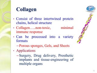 Collagen
• Consist of three intertwined protein
chains, helical structure
• Collagen…..non-toxic, minimal
immune response
• Can be processed into a variety
formats
–Porous sponges, Gels, and Sheets
• Applications
–Surgery, Drug delivery, Prosthetic
implants and tissue-engineering of
multiple organs
10
 