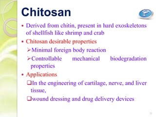  Derived from chitin, present in hard exoskeletons
of shellfish like shrimp and crab
 Chitosan desirable properties
Minimal foreign body reaction
Controllable mechanical biodegradation
properties
 Applications
In the engineering of cartilage, nerve, and liver
tissue,
wound dressing and drug delivery devices
Chitosan
11
 