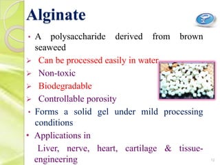 Alginate
• A polysaccharide derived from brown
seaweed
 Can be processed easily in water
 Non-toxic
 Biodegradable
 Controllable porosity
• Forms a solid gel under mild processing
conditions
• Applications in
Liver, nerve, heart, cartilage & tissue-
engineering 12
 