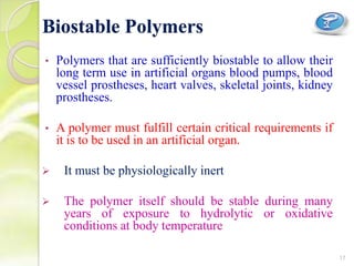 • Polymers that are sufficiently biostable to allow their
long term use in artificial organs blood pumps, blood
vessel prostheses, heart valves, skeletal joints, kidney
prostheses.
• A polymer must fulfill certain critical requirements if
it is to be used in an artificial organ.
 It must be physiologically inert
 The polymer itself should be stable during many
years of exposure to hydrolytic or oxidative
conditions at body temperature
Biostable Polymers
17
 