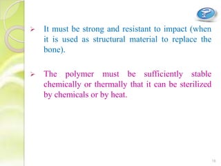  It must be strong and resistant to impact (when
it is used as structural material to replace the
bone).
 The polymer must be sufficiently stable
chemically or thermally that it can be sterilized
by chemicals or by heat.
18
 