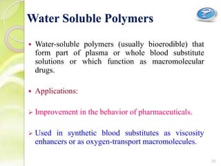  Water-soluble polymers (usually bioerodible) that
form part of plasma or whole blood substitute
solutions or which function as macromolecular
drugs.
 Applications:
 Improvement in the behavior of pharmaceuticals.
 Used in synthetic blood substitutes as viscosity
enhancers or as oxygen-transport macromolecules.
Water Soluble Polymers
20
 
