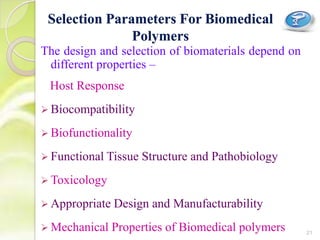 The design and selection of biomaterials depend on
different properties –
Host Response
 Biocompatibility
 Biofunctionality
 Functional Tissue Structure and Pathobiology
 Toxicology
 Appropriate Design and Manufacturability
 Mechanical Properties of Biomedical polymers
Selection Parameters For Biomedical
Polymers
21
 
