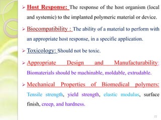  Host Response: The response of the host organism (local
and systemic) to the implanted polymeric material or device.
 Biocompatibility : The ability of a material to perform with
an appropriate host response, in a specific application.
 Toxicology: Should not be toxic.
 Appropriate Design and Manufacturability:
Biomaterials should be machinable, moldable, extrudable.
 Mechanical Properties of Biomedical polymers:
Tensile strength, yield strength, elastic modulus, surface
finish, creep, and hardness.
22
 
