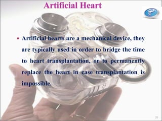 Artificial Heart
 Artificial hearts are a mechanical device, they
are typically used in order to bridge the time
to heart transplantation, or to permanently
replace the heart in case transplantation is
impossible.
26
 