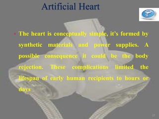 Artificial Heart
 The heart is conceptually simple, it’s formed by
synthetic materials and power supplies. A
possible consequence it could be the body
rejection. These complications limited the
lifespan of early human recipients to hours or
days
27
 