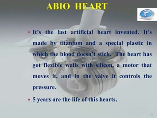 ABIO HEART
 It’s the last artificial heart invented. It’s
made by titanium and a special plastic in
which the blood doesn’t stick. The heart has
got flexible walls with silicon, a motor that
moves it, and in the valve it controls the
pressure.
 5 years are the life of this hearts.
28
 
