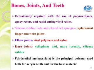 Bones, Joints, And Teeth
 Occasionally repaired with the use of polyurethanes,
epoxy resins, and rapid curing vinyl resins.
 Silicone rubber rods and closed cell sponges- replacement
finger and wrist joints.
 Elbow joints- vinyl polymers and nylon
 Knee joints- cellophane and, more recently, silicone
rubber
 Poly(methyl methacrylate) is the principal polymer used
both for acrylic teeth and for the base material
30
 