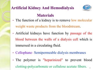 • The function of a kidney is to remove low molecular
weight waste products from the bloodstream.
• Artificial kidneys have function by passage of the
blood between the walls of a dialysis cell which is
immersed in a circulating fluid.
• Cellophane- Semipermeable dialysis membranes
• The polymer is "heparinized" to prevent blood
clotting-polycarbonate or cellulose acetate fibers.
Artificial Kidney And Hemodialysis
Materials
32
 