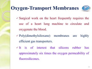  Surgical work on the heart frequently requires the
use of a heart lung machine to circulate and
oxygenate the blood.
 Poly(dimethylsiloxane) membranes are highly
efficient gas transporters.
 It is of interest that silicons rubber has
approximately six times the oxygen permeability of
fluorosilicones.
Oxygen-Transport Membranes
33
 