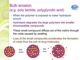 Bulk erosion
(e.g. poly lactide, polyglycolic acid)
◦ When the polymer is exposed to water hydrolysis
occurs
◦ Hydrolysis degrades the large polymers into smaller
biocompatible compounds
◦ These small compound diffuse out of the matrix through
the voids caused by swelling
◦ Loss of the small compounds accelerates the formation
of voids thus the exit of drug molecules
Add
water
Add
time
37
 