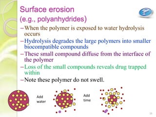 Surface erosion
(e.g., polyanhydrides)
–When the polymer is exposed to water hydrolysis
occurs
–Hydrolysis degrades the large polymers into smaller
biocompatible compounds
–These small compound diffuse from the interface of
the polymer
–Loss of the small compounds reveals drug trapped
within
–Note these polymer do not swell.
Add
water
Add
time
38
 