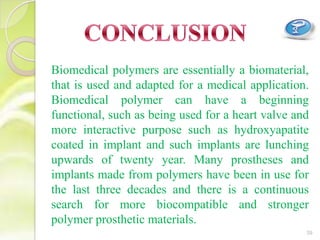 39
Biomedical polymers are essentially a biomaterial,
that is used and adapted for a medical application.
Biomedical polymer can have a beginning
functional, such as being used for a heart valve and
more interactive purpose such as hydroxyapatite
coated in implant and such implants are lunching
upwards of twenty year. Many prostheses and
implants made from polymers have been in use for
the last three decades and there is a continuous
search for more biocompatible and stronger
polymer prosthetic materials.
 
