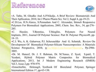 A. Tathe, M. Ghodke And A.P.Nikalje, A Brief Review: Biomaterials And
Their Apllication, 2010, Int J Pharm Pharm Sci, Vol 2, Suppl 4, pp-19-23.
C.D.Las, H.N.Alarco, S.Pennadam And C. Alexander, Stimuli Responsive
Polymers For Biomedical Applications, 2005, Chem. Soc. Rev., 34, pp-276–
285.
C. Hassler, T.Boretius, T.Stieglitz, Polymers For Neural
Implants, 2011, Journal Of Polymer Science: Part B: Polymer Physics49, pp-
18–33.
C.J. Wu, A. K. Gaharwar, P.J. Schexnailder And G. Schmidt, Review On
Development Of Biomedical Polymer-Silicate Nanocomposites: A Materials
Science Perspective, 2010, www.Mdpi.Com/Journal/Materials, Pp-2986-
3005.
Dr. M. Haneef, Dr. J. F. Rahman, Dr. M.Yunus, Z. Syed, S.patil, T.
Yezdani, Hybrid Polymer Matrix Composites for Biomedical
Applications, 2013, Int J Modern Engineering Research (IJMER)
Vol.3, Issue.2,pp- 970-979.
Emochiellni, Helenagil, Textbook Of Biorelated Polymer, Springer
International Edition 1st, pp-63-130. 40
 