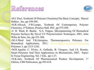H.C.Paul, Textbook Of Polymer Chemistry(The Basic Concept), Marcel
Dekker , Inc, pp-199-505.
H.R.Allcock, F.W.Lampe, Textbook Of Contemporary Polymer
Chemistry, 2ndEdition, Prentice Hall, INC, pp-575-589.
J. H. Ward, R. Bashir, N.A. Peppas, Micropatterning Of Biomedical
Polymer Surfaces By Novel UV Polymerization Techniques, 2001, John
Wiley & Sons, Inc.,pp-351-360.
M.A.Ward And T.K.Georgiou, Thermoresponsive Polymers For
Biomedical Applications, 2011, Www.Mdpi.Com/Journal/Polymers,
Polymers 3, pp-1215-1242.
M.R.Aguilar, C. Elvira, A. Gallardo, B. Vázquez, And J.S. Román,
Smart Polymers And Their Applications As Biomaterials, 2007, Topics
In Tissue Engineering, Vol. 3 Eds, pp-1-27.
N.K.Jain, Textbook Of Pharmaceutical Product Development, 1st
Edition, CBS Publication, pp-585-618.
41
 
