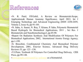 N. R. Patel, P.P.Gohil, A Review on Biomaterials:Scope,
Applications& Human Anatomy Significance, April 2012, Int J
Emerging Technology and Advanced Engineering (ISSN 2250-2459,
Volume 2, Issue 4), pp-91-101.
N. Saha, A. Saarai, N. Roy, T. Kitano, P. Saha, Polymeric Biomaterial
Based Hydrogels for Biomedical Applications, 2011 , Sci Res. J
Biomaterials and Nanobiotechnology2, pp-85-90.
Report On Radiation Synthesis And Modification Of Polymers For
Biomedical Applications, 2002, International Atomic Energy Agency,
pp-1-199.
S. Brocchini, Combinatorial Chemistry And Biomedical Polymer
Development, 2001, Elsevier Science, Advanced Drug Delivery
Reviews 53, pp- 123 –130.
T.J.Peter, Textbook Of Polymers For Controlled Drug Delivery, CRS
Press, pp-99-148.
www.google.com/search?q= polymer as a biomaterial.
42
 