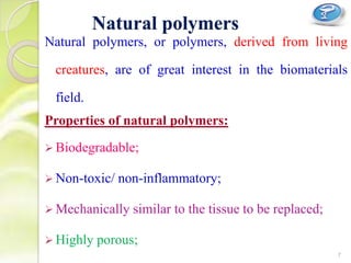 Natural polymers, or polymers, derived from living
creatures, are of great interest in the biomaterials
field.
Properties of natural polymers:
 Biodegradable;
 Non-toxic/ non-inflammatory;
 Mechanically similar to the tissue to be replaced;
 Highly porous;
Natural polymers
7
 