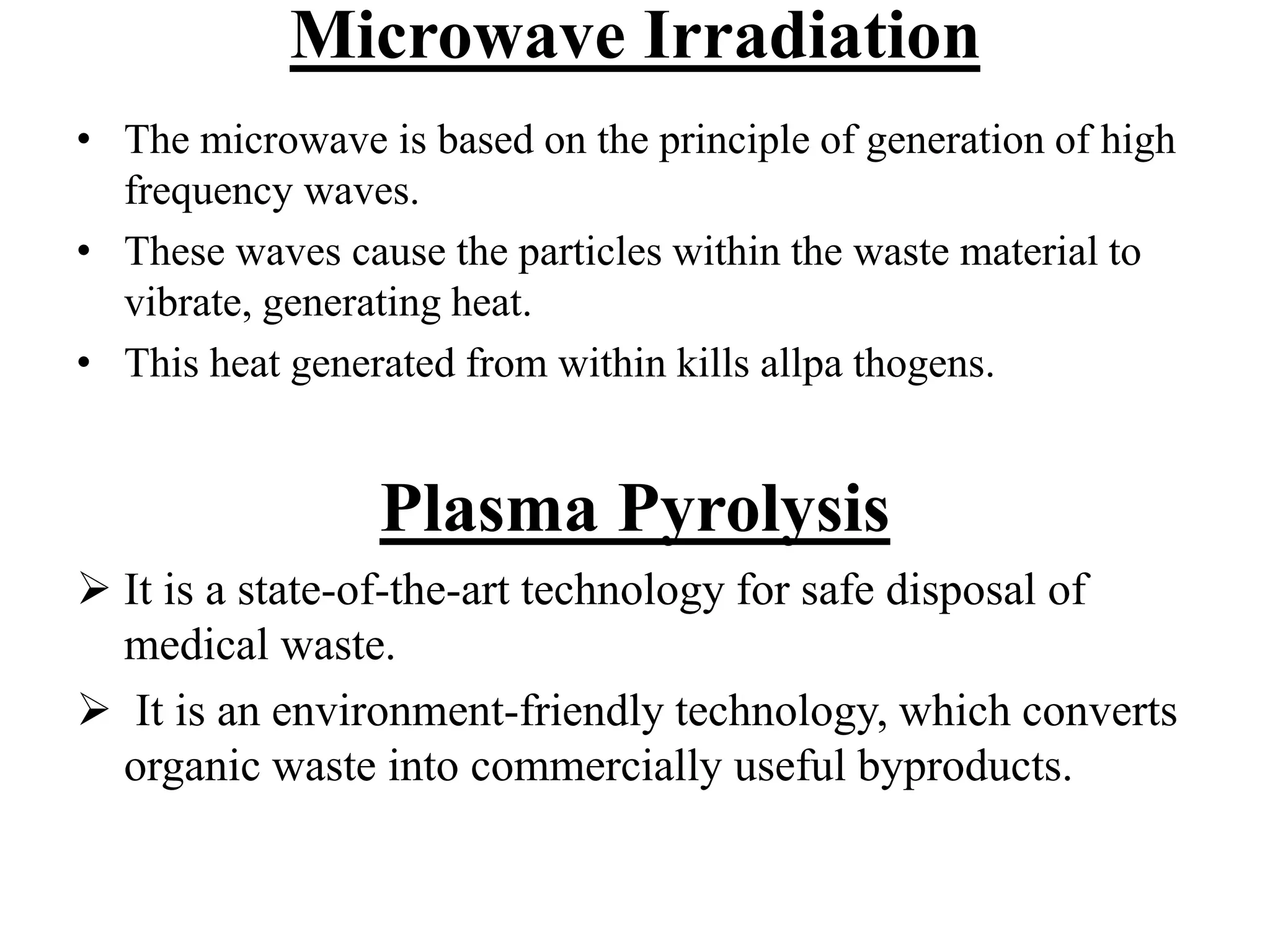 Microwave Irradiation 
• The microwave is based on the principle of generation of high 
frequency waves. 
• These waves cause the particles within the waste material to 
vibrate, generating heat. 
• This heat generated from within kills allpa thogens. 
Plasma Pyrolysis 
 It is a state-of-the-art technology for safe disposal of 
medical waste. 
 It is an environment-friendly technology, which converts 
organic waste into commercially useful byproducts. 
 