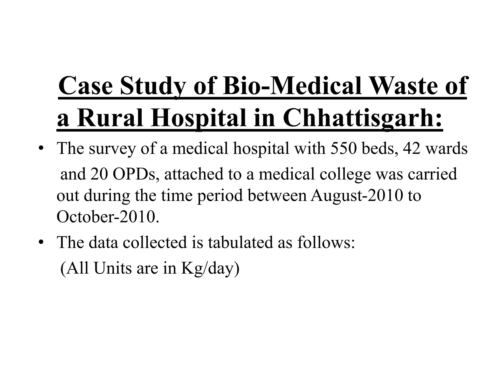 Case Study of Bio-Medical Waste of 
a Rural Hospital in Chhattisgarh: 
• The survey of a medical hospital with 550 beds, 42 wards 
and 20 OPDs, attached to a medical college was carried 
out during the time period between August-2010 to 
October-2010. 
• The data collected is tabulated as follows: 
(All Units are in Kg/day) 
 