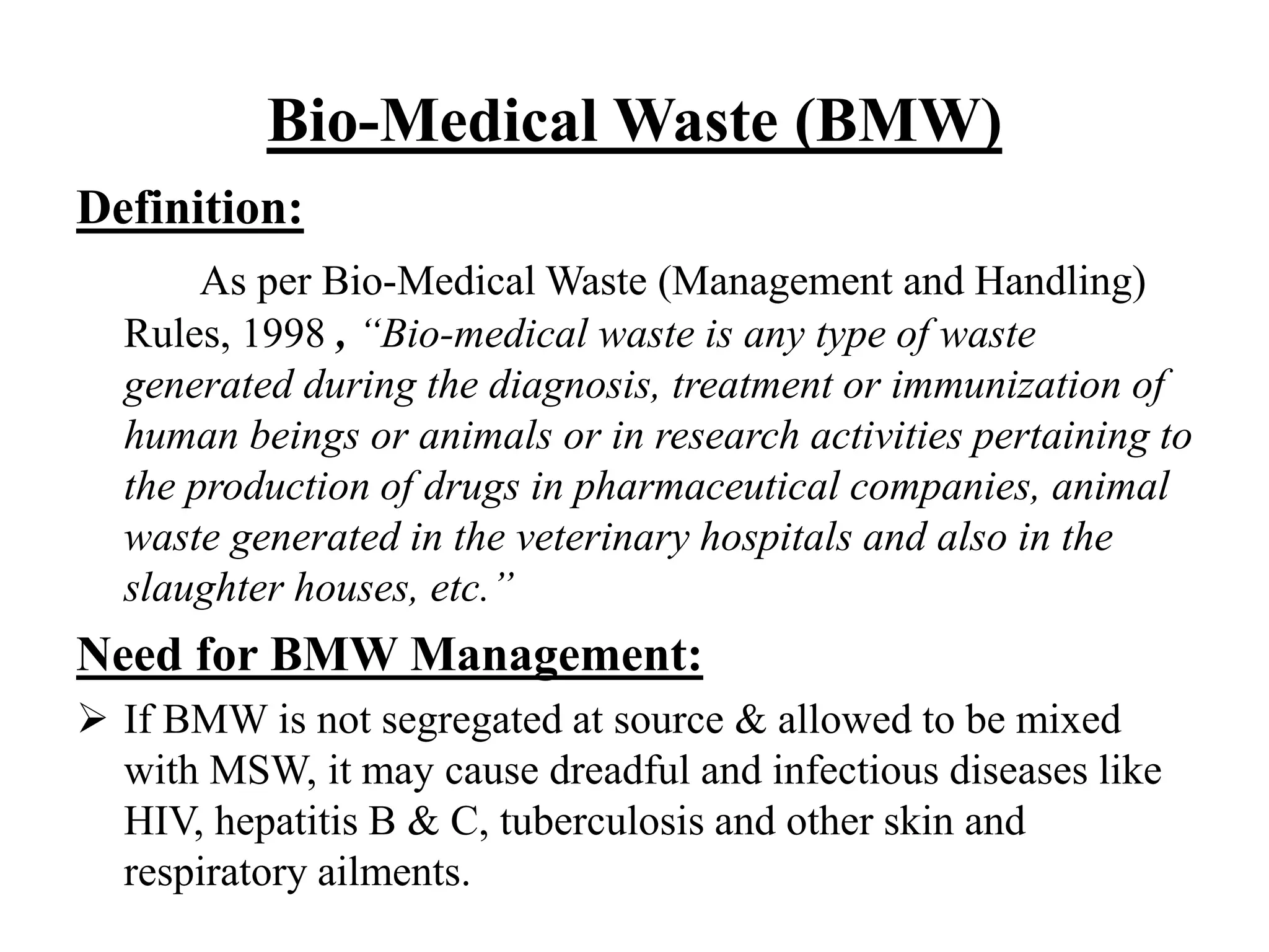 Bio-Medical Waste (BMW) 
Definition: 
As per Bio-Medical Waste (Management and Handling) 
Rules, 1998 , “Bio-medical waste is any type of waste 
generated during the diagnosis, treatment or immunization of 
human beings or animals or in research activities pertaining to 
the production of drugs in pharmaceutical companies, animal 
waste generated in the veterinary hospitals and also in the 
slaughter houses, etc.” 
Need for BMW Management: 
 If BMW is not segregated at source & allowed to be mixed 
with MSW, it may cause dreadful and infectious diseases like 
HIV, hepatitis B & C, tuberculosis and other skin and 
respiratory ailments. 
 