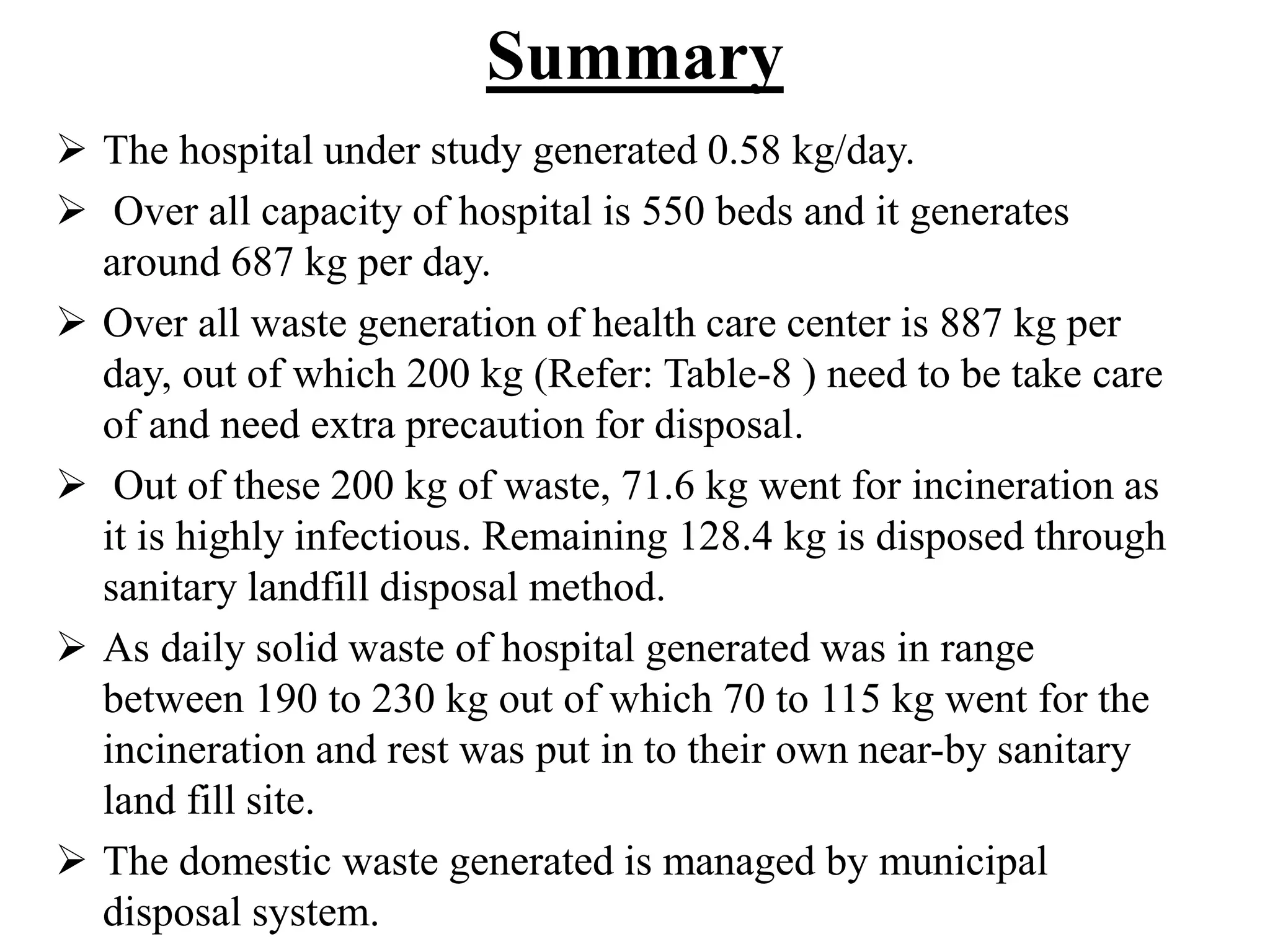 Summary 
 The hospital under study generated 0.58 kg/day. 
 Over all capacity of hospital is 550 beds and it generates 
around 687 kg per day. 
 Over all waste generation of health care center is 887 kg per 
day, out of which 200 kg (Refer: Table-8 ) need to be take care 
of and need extra precaution for disposal. 
 Out of these 200 kg of waste, 71.6 kg went for incineration as 
it is highly infectious. Remaining 128.4 kg is disposed through 
sanitary landfill disposal method. 
 As daily solid waste of hospital generated was in range 
between 190 to 230 kg out of which 70 to 115 kg went for the 
incineration and rest was put in to their own near-by sanitary 
land fill site. 
 The domestic waste generated is managed by municipal 
disposal system. 
 