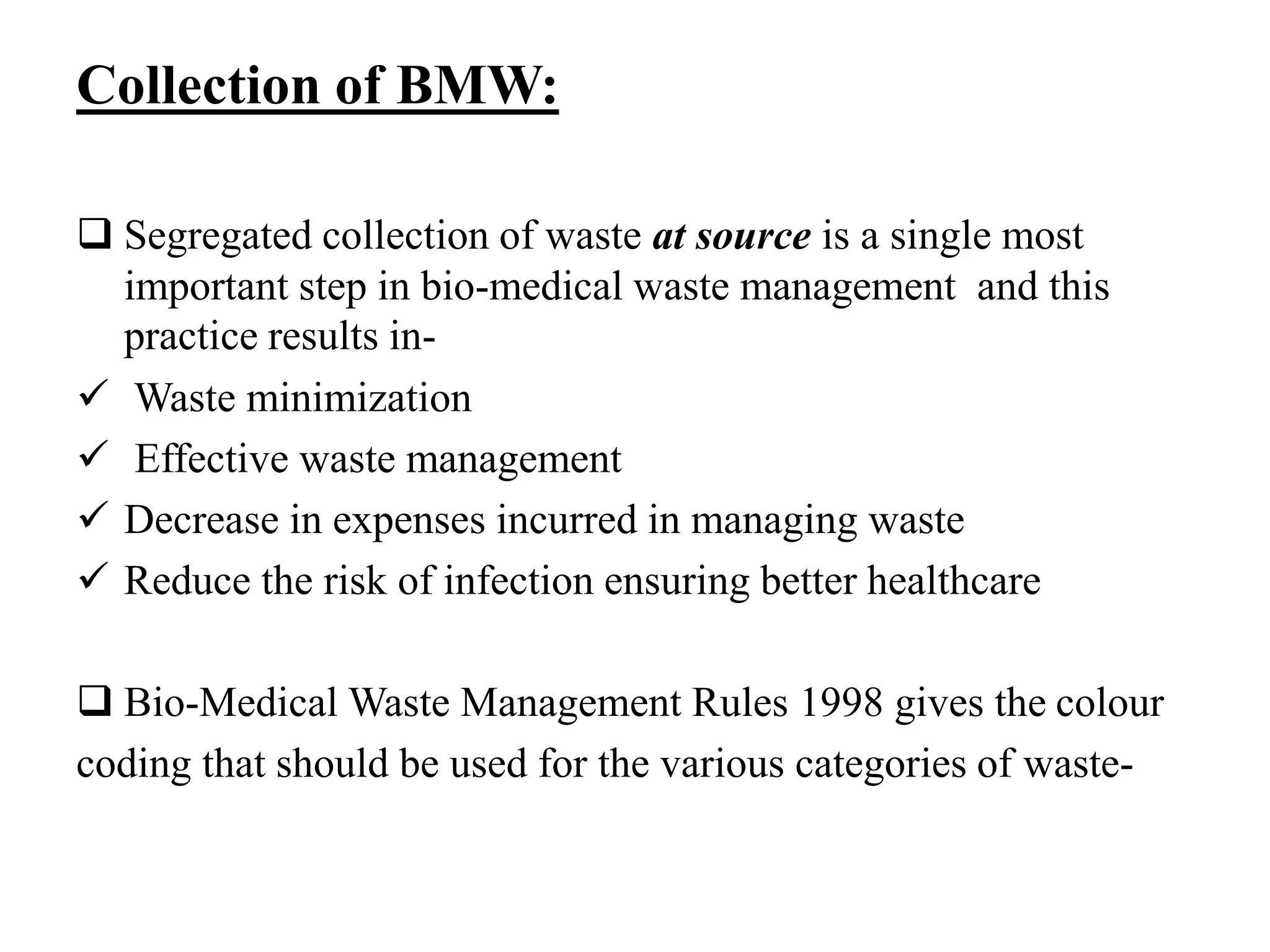 Collection of BMW: 
 Segregated collection of waste at source is a single most 
important step in bio-medical waste management and this 
practice results in- 
 Waste minimization 
 Effective waste management 
 Decrease in expenses incurred in managing waste 
 Reduce the risk of infection ensuring better healthcare 
 Bio-Medical Waste Management Rules 1998 gives the colour 
coding that should be used for the various categories of waste- 
 