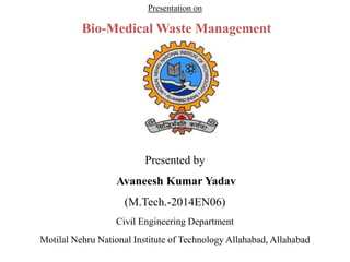 Presentation on 
Bio-Medical Waste Management 
Presented by 
Avaneesh Kumar Yadav 
(M.Tech.-2014EN06) 
Civil Engineering Department 
Motilal Nehru National Institute of Technology Allahabad, Allahabad 
 