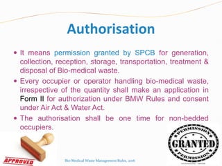 Authorisation
 It means permission granted by SPCB for generation,
collection, reception, storage, transportation, treatment &
disposal of Bio-medical waste.
 Every occupier or operator handling bio-medical waste,
irrespective of the quantity shall make an application in
Form II for authorization under BMW Rules and consent
under Air Act & Water Act.
 The authorisation shall be one time for non-bedded
occupiers.
Bio-Medical Waste Management Rules, 2016
 