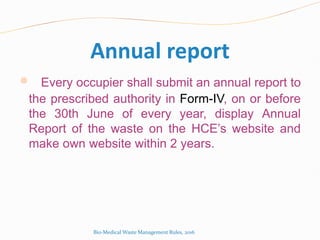 Annual report
 Every occupier shall submit an annual report to
the prescribed authority in Form-IV, on or before
the 30th June of every year, display Annual
Report of the waste on the HCE’s website and
make own website within 2 years.
Bio-Medical Waste Management Rules, 2016
 