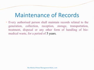 Maintenance of Records
 Every authorised person shall maintain records related to the
generation, collection, reception, storage, transportation,
treatment, disposal or any other form of handling of bio-
medical waste, for a period of 5 years.
Bio-Medical Waste Management Rules, 2016
 