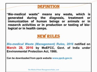 DEFINITION
“Bio-medical waste” means any waste, which is
generated during the diagnosis, treatment or
immunization of human beings or animals or in
research activities or in production or testing of bio-
logical or in health camps.
NEW RULES
Bio-medical Waste (Management) Rules, 2016 notified on
March 28, 2016 by MoEFCC, Govt. of India under
Environmental Protection Act, 1986.
Can be downloaded from ppcb website www.ppcb.gov.in
Bio-Medical Waste Management Rules, 2016
 