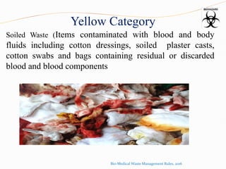 Yellow Category
Soiled Waste (Items contaminated with blood and body
fluids including cotton dressings, soiled plaster casts,
cotton swabs and bags containing residual or discarded
blood and blood components
Bio-Medical Waste Management Rules, 2016
 