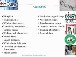 Applicability
 Hospitals  Medical or surgical camps
 Nursing homes  Vaccination camps
 Clinics, dispensaries  Blood donation camps
 Veterinary institutions  First aid rooms of schools
 Animal houses  Forensic laboratories
 Pathological laboratories  Research labs.
 Blood banks
 Ayush hospitals,
 Clinical establishments
 Research or educational
institutions
 Health camps
Bio-Medical Waste Management Rules, 2016
 