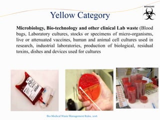 Yellow Category
Microbiology, Bio-technology and other clinical Lab waste (Blood
bags, Laboratory cultures, stocks or specimens of micro-organisms,
live or attenuated vaccines, human and animal cell cultures used in
research, industrial laboratories, production of biological, residual
toxins, dishes and devices used for cultures
Bio-Medical Waste Management Rules, 2016
 