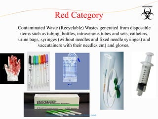 Red Category
Contaminated Waste (Recyclable) Wastes generated from disposable
items such as tubing, bottles, intravenous tubes and sets, catheters,
urine bags, syringes (without needles and fixed needle syringes) and
vaccutainers with their needles cut) and gloves.
Bio-Medical Waste Management Rules, 2016
 