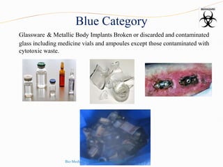 Blue Category
Glassware & Metallic Body Implants Broken or discarded and contaminated
glass including medicine vials and ampoules except those contaminated with
cytotoxic waste.
Bio-Medical Waste Management Rules, 2016
 